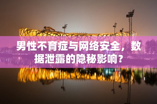 男性不育症与网络安全，数据泄露的隐秘影响？