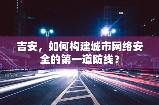 吉安，如何构建城市网络安全的第一道防线？