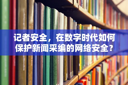 记者安全，在数字时代如何保护新闻采编的网络安全？