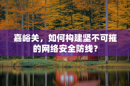 嘉峪关，如何构建坚不可摧的网络安全防线？