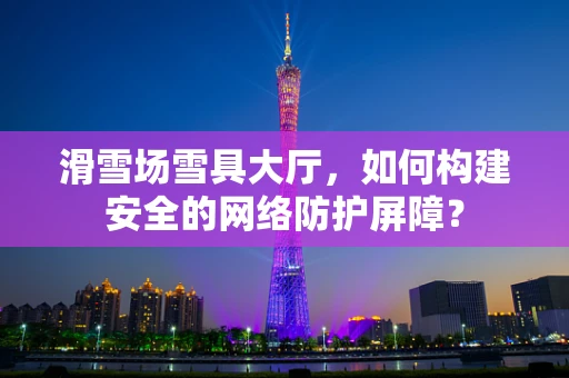 滑雪场雪具大厅，如何构建安全的网络防护屏障？