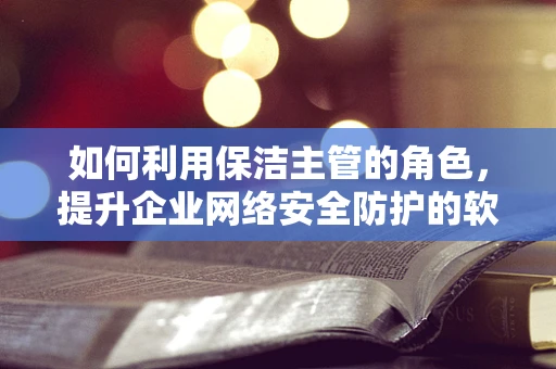 如何利用保洁主管的角色，提升企业网络安全防护的软实力？