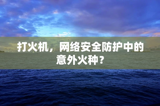 打火机，网络安全防护中的意外火种？