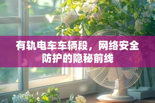 有轨电车车辆段，网络安全防护的隐秘前线