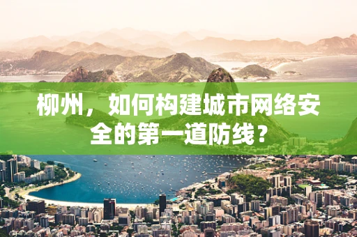 柳州，如何构建城市网络安全的第一道防线？