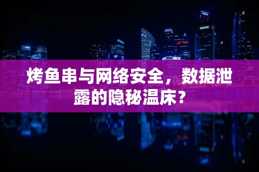 烤鱼串与网络安全，数据泄露的隐秘温床？