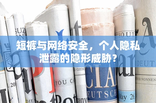 短裤与网络安全，个人隐私泄露的隐形威胁？