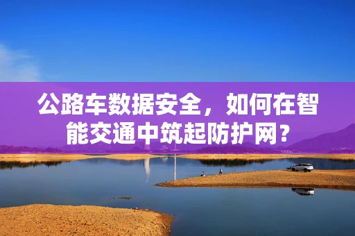 公路车数据安全，如何在智能交通中筑起防护网？