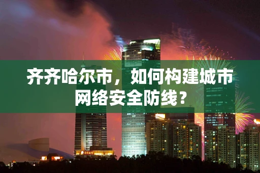 齐齐哈尔市，如何构建城市网络安全防线？