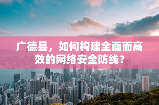 广德县，如何构建全面而高效的网络安全防线？