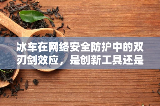 冰车在网络安全防护中的双刃剑效应，是创新工具还是潜在风险？