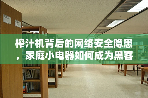 榨汁机背后的网络安全隐患，家庭小电器如何成为黑客的软肋？