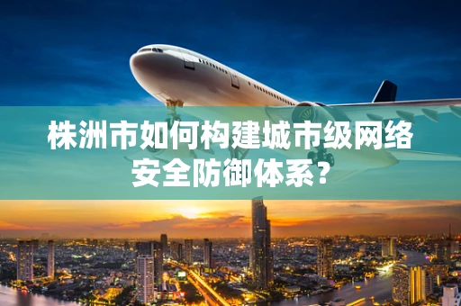 株洲市如何构建城市级网络安全防御体系？