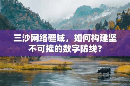 三沙网络疆域，如何构建坚不可摧的数字防线？