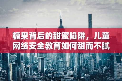 糖果背后的甜蜜陷阱，儿童网络安全教育如何甜而不腻？