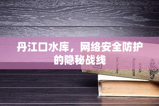丹江口水库，网络安全防护的隐秘战线