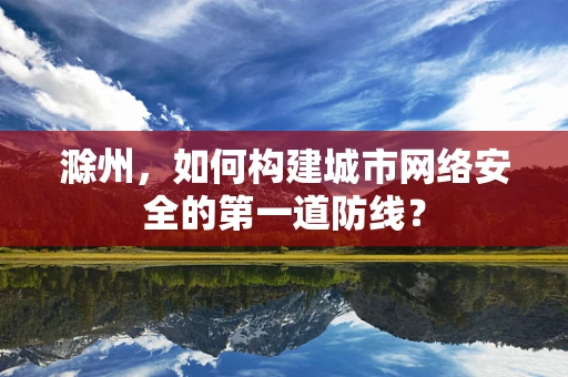 滁州，如何构建城市网络安全的第一道防线？