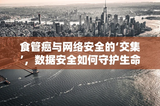 食管癌与网络安全的‘交集’，数据安全如何守护生命线？