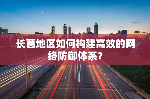 长葛地区如何构建高效的网络防御体系？