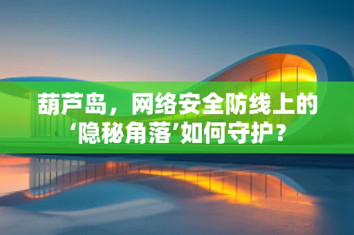 葫芦岛，网络安全防线上的‘隐秘角落’如何守护？