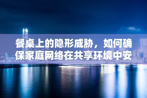 餐桌上的隐形威胁，如何确保家庭网络在共享环境中安全无虞？