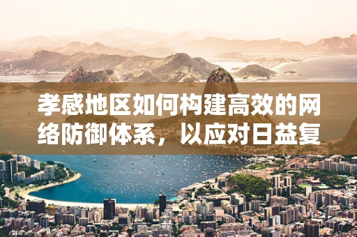 孝感地区如何构建高效的网络防御体系，以应对日益复杂的网络威胁？