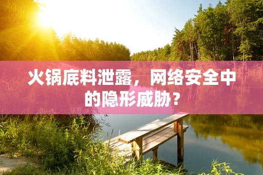 火锅底料泄露，网络安全中的隐形威胁？
