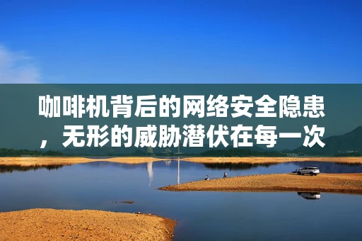咖啡机背后的网络安全隐患，无形的威胁潜伏在每一次的咖啡香中？