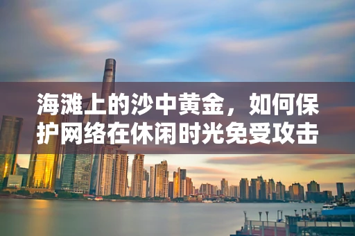 海滩上的沙中黄金，如何保护网络在休闲时光免受攻击？
