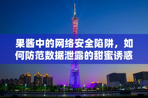 果酱中的网络安全陷阱，如何防范数据泄露的甜蜜诱惑？