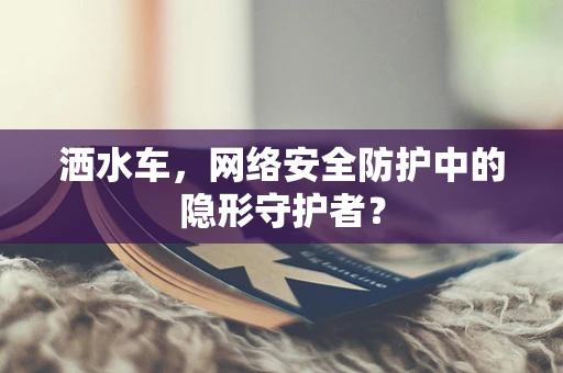 洒水车，网络安全防护中的隐形守护者？