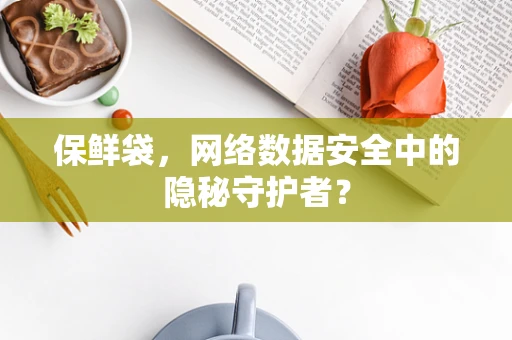 保鲜袋，网络数据安全中的隐秘守护者？