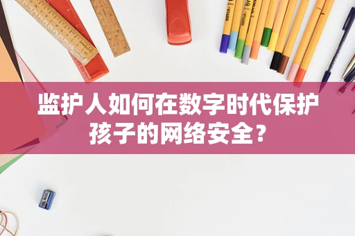 监护人如何在数字时代保护孩子的网络安全？