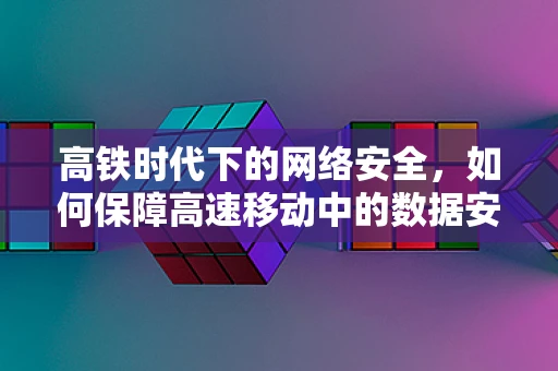高铁时代下的网络安全，如何保障高速移动中的数据安全？