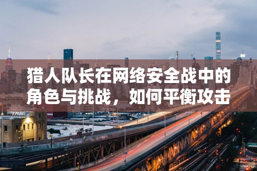 猎人队长在网络安全战中的角色与挑战，如何平衡攻击与防御的微妙平衡？