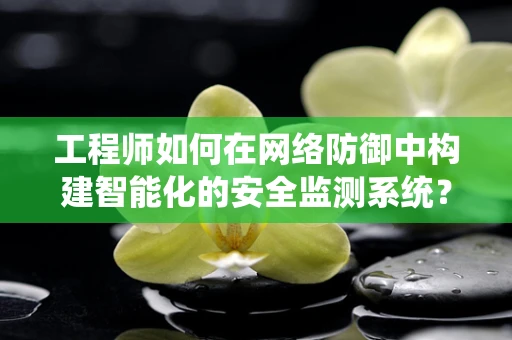工程师如何在网络防御中构建智能化的安全监测系统？
