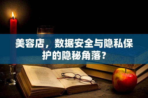 美容店，数据安全与隐私保护的隐秘角落？