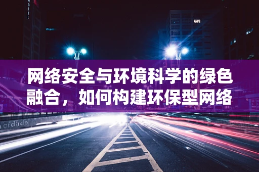 网络安全与环境科学的绿色融合，如何构建环保型网络防护体系？