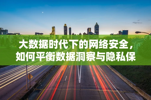 大数据时代下的网络安全，如何平衡数据洞察与隐私保护？