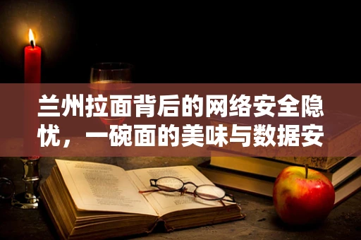 兰州拉面背后的网络安全隐忧，一碗面的美味与数据安全的较量