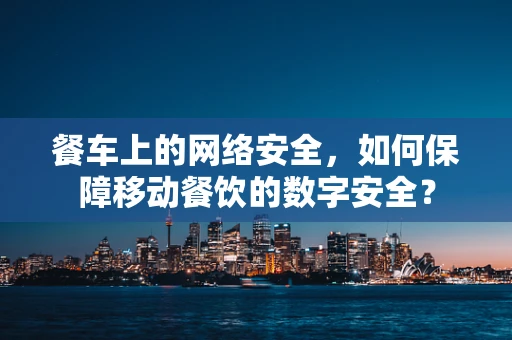 餐车上的网络安全，如何保障移动餐饮的数字安全？