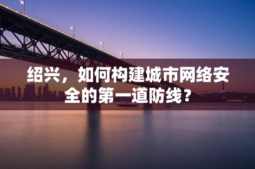 绍兴，如何构建城市网络安全的第一道防线？