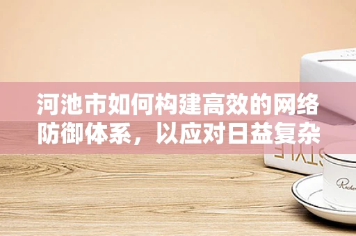 河池市如何构建高效的网络防御体系，以应对日益复杂的网络威胁？
