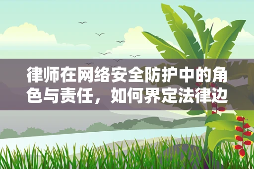 律师在网络安全防护中的角色与责任，如何界定法律边界？