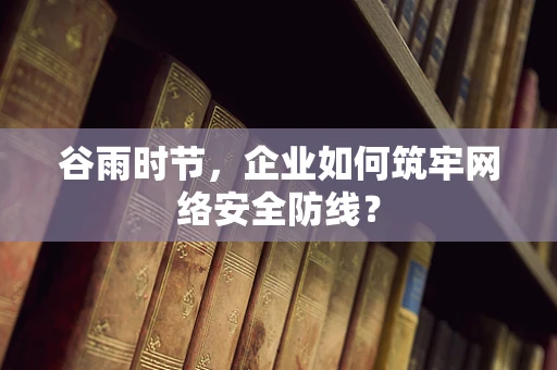 谷雨时节，企业如何筑牢网络安全防线？