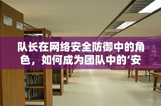 队长在网络安全防御中的角色，如何成为团队中的‘安全领航员’？