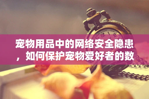 宠物用品中的网络安全隐患，如何保护宠物爱好者的数据安全？