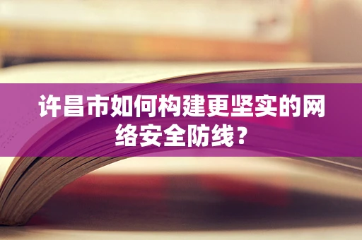 许昌市如何构建更坚实的网络安全防线？