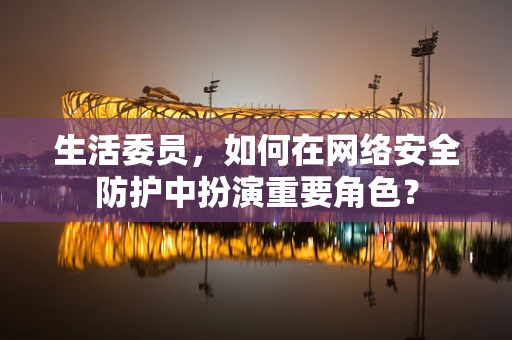 生活委员，如何在网络安全防护中扮演重要角色？