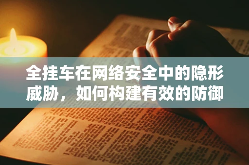 全挂车在网络安全中的隐形威胁，如何构建有效的防御策略？